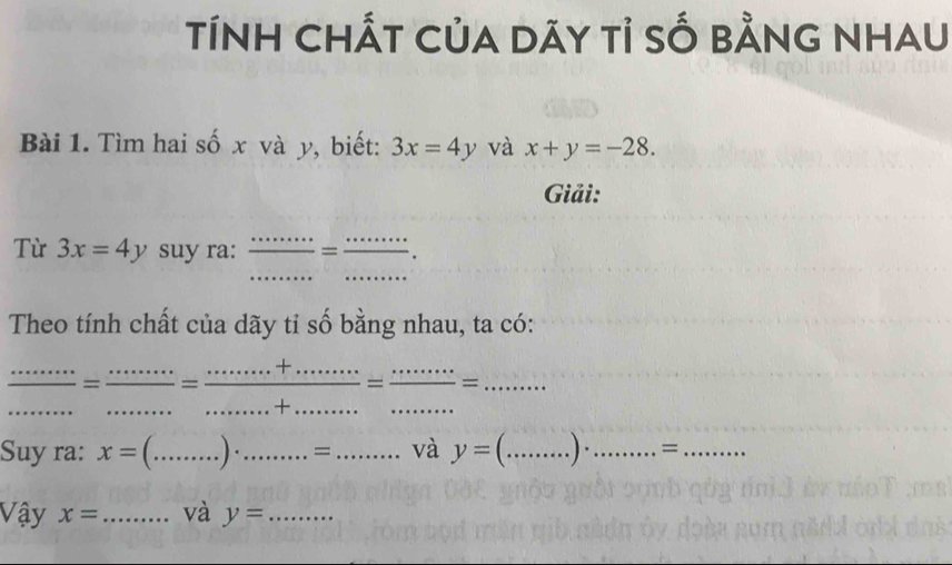 TíNH CHấT CủA dãY tỉ sỐ bằnG NHAU 
Bài 1. Tìm hai số x và y, biết: 3x=4y và x+y=-28. 
Giải: 
Từ 3x=4y suy ra:  ·s /·s ·s  = ·s ·s /·s ·s  ·
Theo tính chất của dãy tỉ số bằng nhau, ta có:
 (......)/·s ·s  =frac ·s ·s = (·s +·s ·s ·s )/·s ·s +....... ......+·s ·s ·s ·s =·s ·s =........ __ 
Suy ra: x=(.....). _........= _ _và V° y=(.....)..........= ___ 
Vậy x= _ và y= _