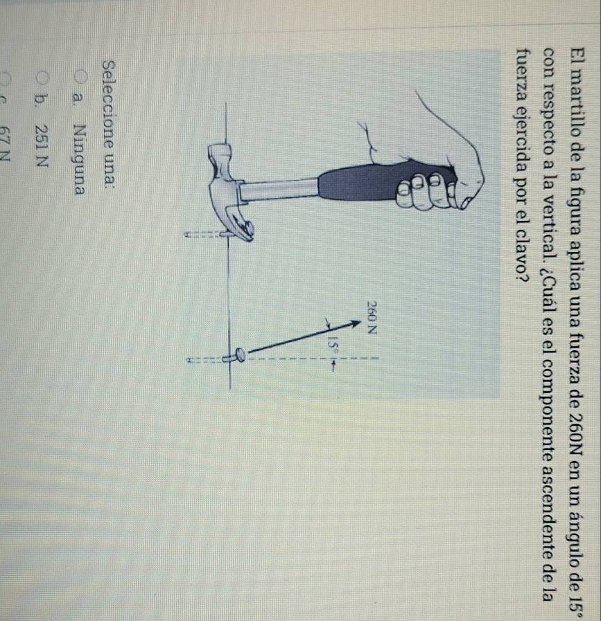 El martillo de la figura aplica una fuerza de 260N en un ángulo de 15°
con respecto a la vertical. ¿Cuál es el componente ascendente de la
fuerza ejercida por el clavo?
Seleccione una:
a. Ninguna
b. 251 N
c 67 N