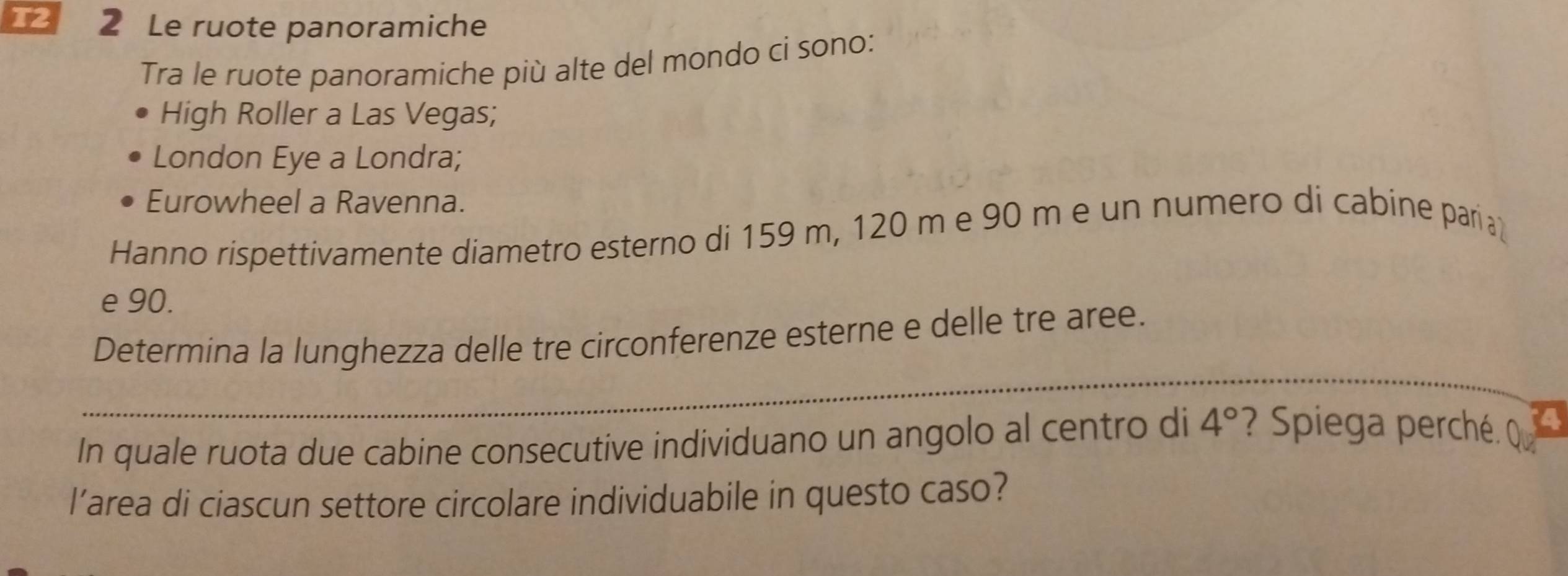 T2 2 Le ruote panoramiche 
Tra le ruote panoramiche più alte del mondo ci sono: 
High Roller a Las Vegas; 
London Eye a Londra; 
Eurowheel a Ravenna. 
Hanno rispettivamente diametro esterno di 159 m, 120 m e 90 m e un numero di cabine paria 
e 90. 
_ 
Determina la lunghezza delle tre circonferenze esterne e delle tre aree. 
In quale ruota due cabine consecutive individuano un angolo al centro di 4° piea percé Q 
l’area di ciascun settore circolare individuabile in questo caso?