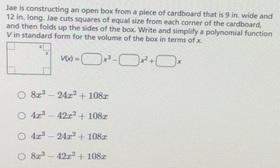 Jae is constructing an open box from a piece of cardboard that is 9 in. wide and
12 in. long. Jae cuts squares of equal size from each corner of the cardboard,
and then folds up the sides of the box. Write and simplify a polynomial function
V in standard form for the volume of the box in terms of x.
V(x)=□ x^3-□ x^2+□ x
8x^3-24x^2+108x
4x^3-42x^2+108x
4x^3-24x^2+108x
8x^3-42x^2+108x