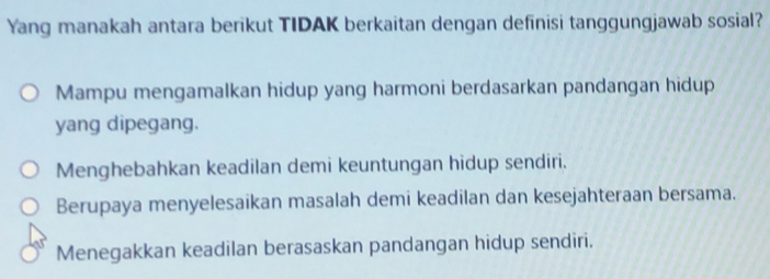 Yang manakah antara berikut TIDAK berkaitan dengan definisi tanggungjawab sosial?
Mampu mengamalkan hidup yang harmoni berdasarkan pandangan hidup
yang dipegang.
Menghebahkan keadilan demi keuntungan hidup sendiri.
Berupaya menyelesaikan masalah demi keadilan dan kesejahteraan bersama.
Menegakkan keadilan berasaskan pandangan hidup sendiri.