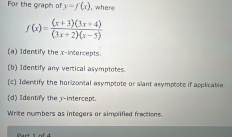 For the graph of y=f(x) , where
f(x)= ((x+3)(3x+4))/(3x+2)(x-5) 
(a) Identify the x-intercepts. 
(b) Identify any vertical asymptotes. 
(c) Identify the horizontal asymptote or slant asymptote if applicable. 
(d) Identify the y-intercept. 
Write numbers as integers or simplified fractions. 
Part 1 of 4