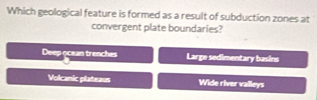 Which geological feature is formed as a result of subduction zones at
convergent plate boundaries?
Deep geean trenches Large sedimentary basins
Volcanic plateaus Wide river valleys