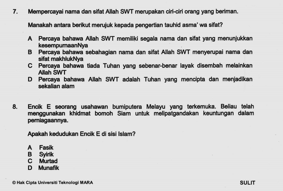 Mempercayai nama dan sifat Allah SWT merupakan ciri-ciri orang yang beriman.
Manakah antara berikut merujuk kepada pengertian tauhid asma' wa sifat?
A Percaya bahawa Allah SWT memiliki segala nama dan sifat yang menunjukkan
kesempurnaanNya
B Percaya bahawa sebahagian nama dan sifat Allah SWT menyerupai nama dan
sifat makhlukNya
C Percaya bahawa tiada Tuhan yang sebenar-benar layak disembah melainkan
Allah SWT
D Percaya bahawa Allah SWT adalah Tuhan yang mencipta dan menjadikan
sekalian alam
8. Encik E seorang usahawan bumiputera Melayu yang terkemuka. Beliau telah
menggunakan khidmat bomoh Siam untuk melipatgandakan keuntungan dalam
perniagaannya.
Apakah kedudukan Encik E di sisi Islam?
A Fasik
B Syirik
C Murtad
D Munafik
© Hak Cipta Universiti Teknologi MARA SULIT