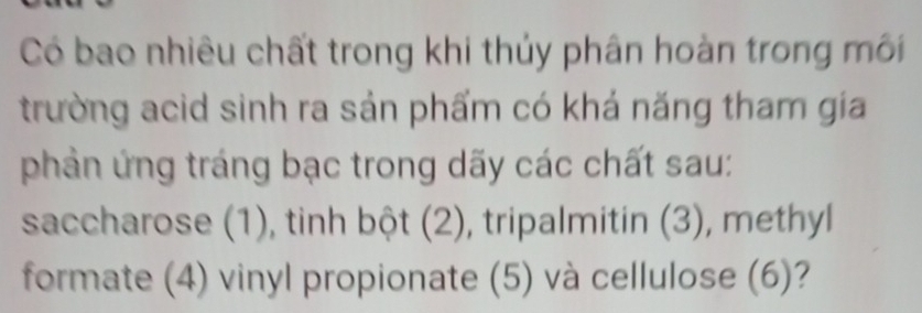 Có bao nhiêu chất trong khi thủy phân hoàn trong môi 
trường acid sinh ra sản phẩm có khá năng tham gia 
phản ứng tráng bạc trong dãy các chất sau: 
saccharose (1), tinh bột (2), tripalmitin (3), methyl 
formate (4) vinyl propionate (5) và cellulose (6)?