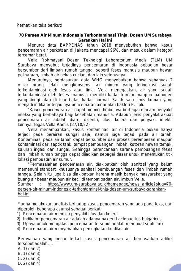 Perhatikan teks berikut!
70 Persen Air Minum Indonesia Terkontaminasi Tinja, Dosen UM Surabaya
Sarankan Hal Ini
Menurut data BAPPENAS tahun 2018 menyebutkan bahwa kasus
pencemaran air perkotaan di Jakarta mencapai 96%, dan masuk dalam kategori
tercemar berat.
Vella Rohmayani Dosen Teknologi Laboratorium Medis (TLM) UM
Surabaya menyebut terjadinya pencemaran di Indonesia sebagian besan
bersumber dari limbah rumah tangga, seperti feses manusia maupun hewan
peliharaan, limbah air bekas cucian, dan lain seterusnya.
Menurutnya, berdasarkan data WHO menyebutkan bahwa sebanyak 2
miliar orang telah mengkonsumsi air minum yang terindikasi sudah
terkontaminasi oleh feses atau tinja. Vella menegaskan, air yang sudah
terkontaminasi oleh feses manusia memiliki kadar kuman maupun pathogen
yang tinggi atau di luar batas kadar normal. Salah satu jenis kuman yang
menjadi indikator terjadinya pencemaran air adalah bakteri E. coli.
“Kasus pencemaran air dapat memicu timbulnya berbagai macam penyakit
infeksi yang berbahaya bagi kesehatan manusia. Adapun jenis penyakit akibat
pencemaran air adalah diare, disentri, tifus, kolera dan penyakit infektif
lainnya,'tegas Vella Kamis (27/10/22)
Vella menambahkan, kasus kontaminasi air di Indonesia bukan hanya
terjadi pada perairan sungai saja, namun juga terjadi pada air tanah.
Kontaminasi pada air tanah dapat bersumber dari proses perembesan maupun
kontaminasi dari saptik tank, tempat pembuangan limbah, kotoran hewan ternak,
saluran irigasi dan sungai. Sehingga perencanaan sarana pembuangan feses
dan limbah rumah tangga dapat dijadikan sebagai dasar untuk menentukan titik
lokasi pembuatan air sumur.
“Permasalahan pencemaran air, diakibatkan oleh sanitasi yang belum
memenuhi standart, khususnya sanitasi pembuangan feses dan limbah rumah
tangga. Selain itu juga bisa diakibatkan karena masih banyak masyarakat yang
buang air besar maupun air kecil di tempat badan air,"imbuh Vella.
Sumber : https://www.um-surabaya.ac.id/homepage/news article?slug=70-
persen-air-min um-indonesia-terkontaminsi-tinja-dosen-um-surbaya-sarankan-
hal-ini
Yudha melakukan analisis terhadap kasus pencemaran yang ada pada teks, dan
diperoleh beberapa asumsi sebagai berikut:
1) Pencemaran air memicu penyakit tifus dan kolera
2) Indikator pencemaran air adalah adanya bakteri Lactobacillus bulgaricus
3) Upaya untuk mengatasi pencemaran tersebut adalah membuat septi tank
4) Pencemaran air menyebabkan peningkatan kualitas air
Pernyataan yang benar terkait kasus pencemaran air berdasarkan artikel
tersebut adalah....
A. 1) dan 2)
B. 1) dan 3)
C. 2) dan 3)
D. 2) dan 4)