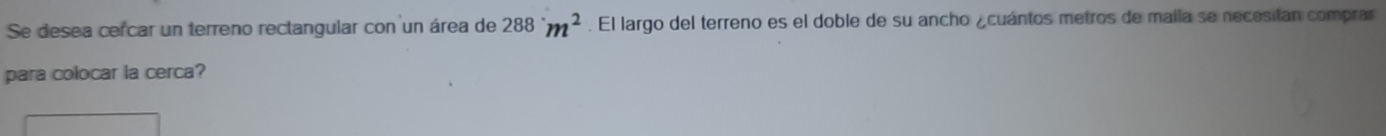 Se desea cercar un terreno rectangular con un área de 288^.m^2. El largo del terreno es el doble de su ancho ¿cuántos metros de maila se necesitan comprar 
para colocar la cerca?