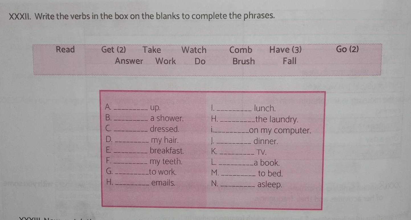 Write the verbs in the box on the blanks to complete the phrases. 
Read Get (2) Take Watch Comb Have (3) Go (2) 
Answer Work Do Brush Fall