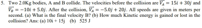 Two 2.0Kg bodies, A and B collide. The velocities before the collision are vector V_A=15i+30j and
vector V_B=-10i+5.0j. After the collision, vector V_A=-5.0j+20j. All speeds are given in meters per
second. (a) What is the final velocity B? (b) How much Kinetic energy is gained or lost in the 
collision? Ans: (a) 10i+15j (b) 525 J