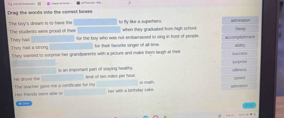 yisd.net bookmarks Juegos de chicas = yuPPow.com - Wat.
Drag the words into the correct boxes
The boy's dream is to have the to fly like a superhero. admiration
The students were proud of their when they graduated from high school. Sleep
They had for the boy who was not embarrassed to sing in front of people. accomplishment
They had a strong for their favorite singer of all time. ability
They wanted to surprise her grandparents with a picture and make them laugh at their
success
surprise
is an important part of staying healthy. silliness
He drove the limit of ten miles per hour.
The teacher gave me a certificate for my in math. speed
Her friends were able to her with a birthday cake. adoration
● Check

Feb 19