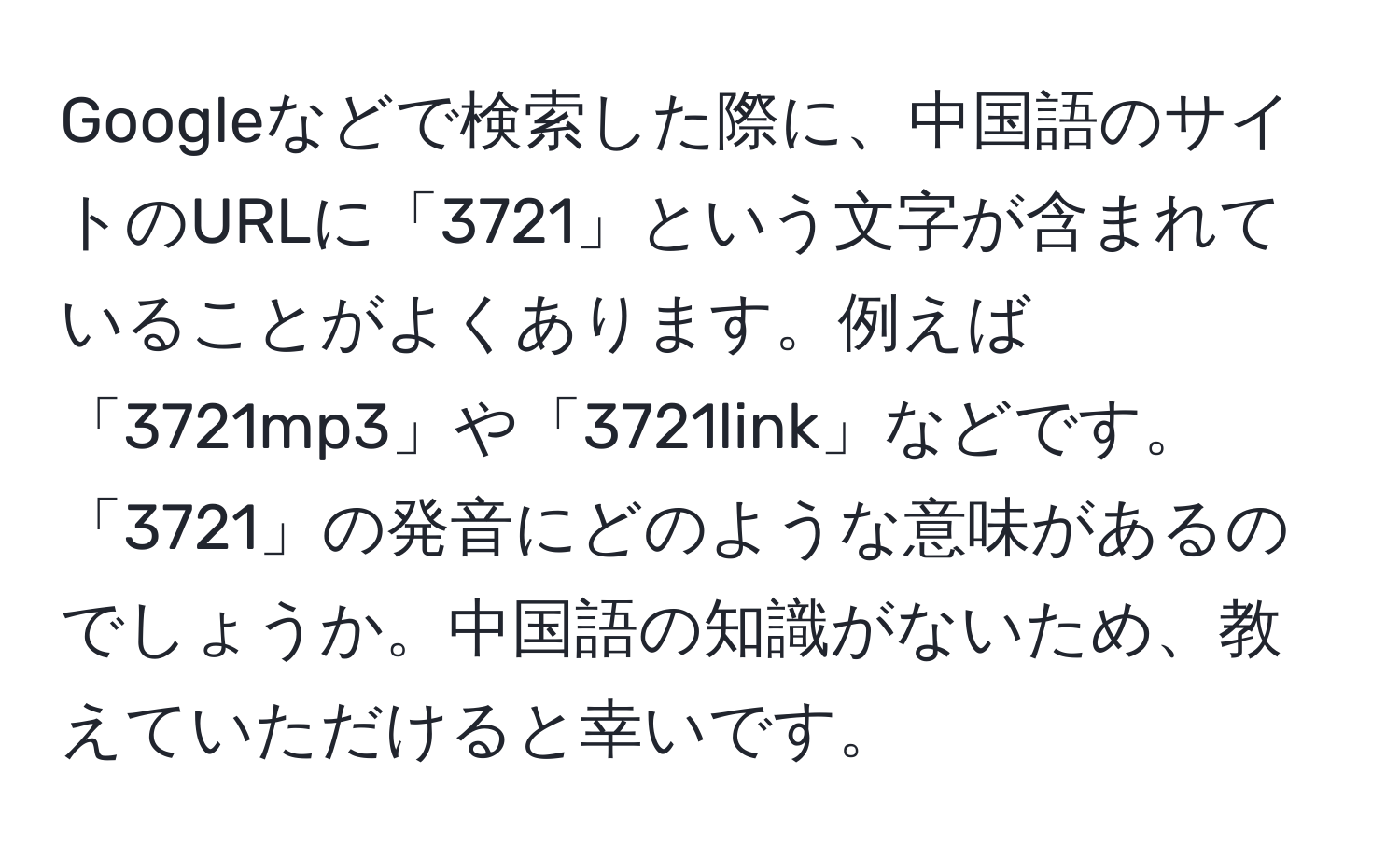 Googleなどで検索した際に、中国語のサイトのURLに「3721」という文字が含まれていることがよくあります。例えば「3721mp3」や「3721link」などです。「3721」の発音にどのような意味があるのでしょうか。中国語の知識がないため、教えていただけると幸いです。