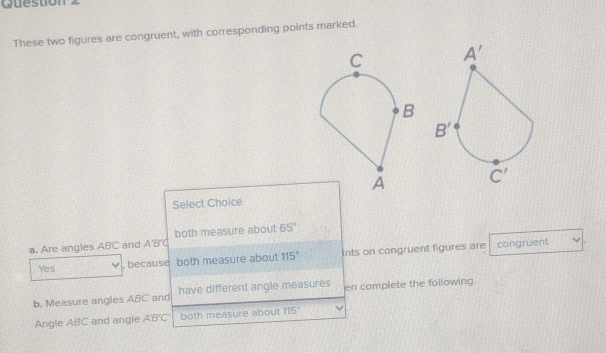 These two figures are congruent, with corresponding points marked.
Select Choice
a. Are angles ABC and A'B'C both measure about 65°
Yes , because both measure about 115° ints on congruent figures are congruent
b. Measure angles ABC and have different angle measures en complete the following
Angle ABC and angle A'B'C' both measure about 115°