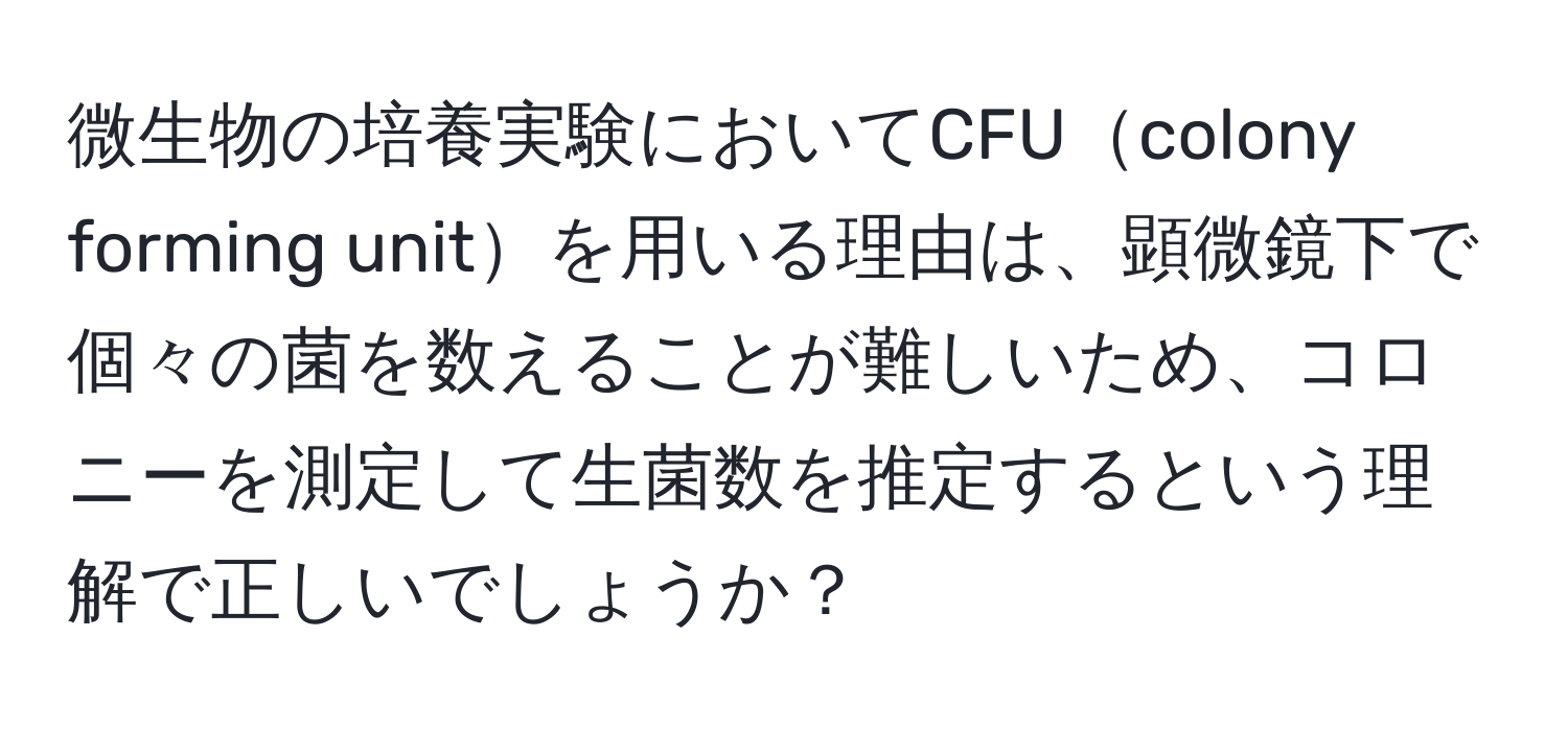 微生物の培養実験においてCFUcolony forming unitを用いる理由は、顕微鏡下で個々の菌を数えることが難しいため、コロニーを測定して生菌数を推定するという理解で正しいでしょうか？