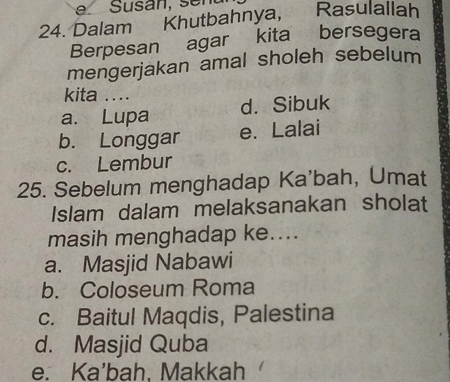 a
24. Dalam Khutbahnya,
Rasulallah
Berpesan agar kita bersegera
mengerjakan amal sholeh sebelum
kita ....
d. Sibuk
a. Lupa
b. Longgar e. Lalai
c. Lembur
25. Sebelum menghadap Ka'bah, Umat
Islam dalam melaksanakan sholat
masih menghadap ke....
a. Masjid Nabawi
b. Coloseum Roma
c. Baitul Maqdis, Palestina
d. Masjid Quba
e. Ka'bah, Makkah