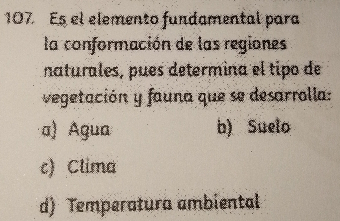 107 Es el elemento fundamental para
la conformación de las regiones
naturales, pues determina el tipo de
vegetación y fauna que se desarrolla:
a) Agua b) Suelo
c) Clima
d) Temperatura ambiental