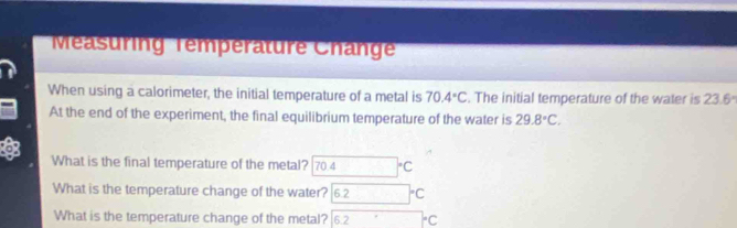 Méasuring Temperature Change 
When using a calorimeter, the initial temperature of a metal is 70.4°C. The initial temperature of the water is 23.6°
At the end of the experiment, the final equilibrium temperature of the water is 29.8°C. 
。 
What is the final temperature of the metal? 704°C
What is the temperature change of the water? 6.2 □ °C
What is the temperature change of the metal? 6.2°°C