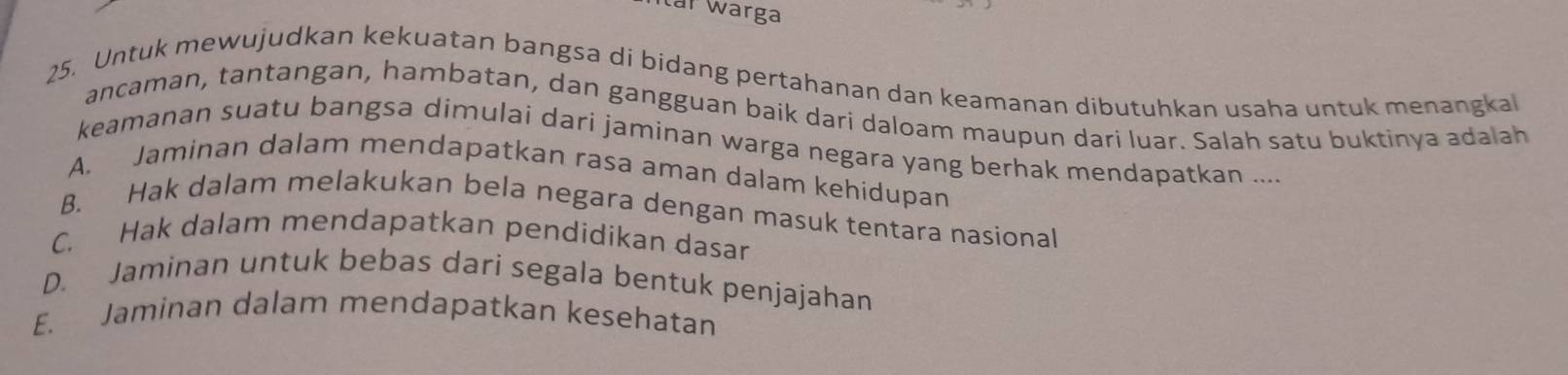 Itar Warga
25. Untuk mewujudkan kekuatan bangsa di bidang pertahanan dan keamanan dibutuhkan usaha untuk menangkal
ancaman, tantangan, hambatan, dan gangguan baik dari daloam maupun dari luar. Salah satu buktinya adalah
keamanan suatu bangsa dimulai dari jaminan warga negara yang berhak mendapatkan ....
A. Jaminan dalam mendapatkan rasa aman dalam kehidupan
B. Hak dalam melakukan bela negara dengan masuk tentara nasional
C. Hak dalam mendapatkan pendidikan dasar
D. Jaminan untuk bebas dari segala bentuk penjajahan
E. Jaminan dalam mendapatkan kesehatan