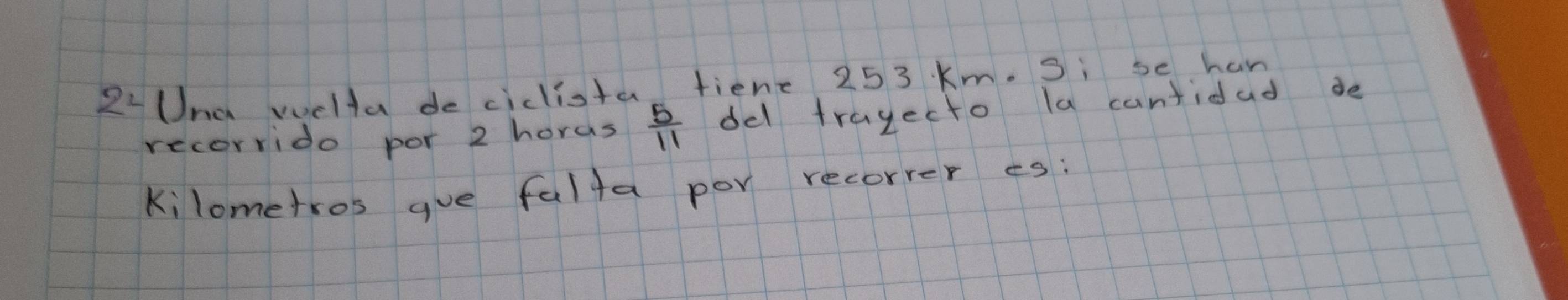 2L Una welta de cidlista fiene 25 3 Km. Si se han 
recorrido por 2 horas  5/11  del tragecto la cantidad de 
kilometros gue falta por recorrer es: