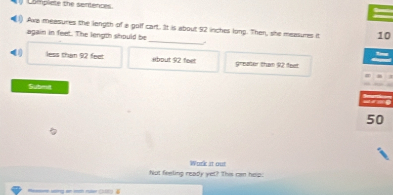 Complete the sentences.
_
Awa measures the length of a golf cart. It is about 92 inches long. Then, she measures it
again in feet. The length should be
10
Timer
less than 92 feet about 92 feet greater than 92 feet
a
Submit
See
out of 200
50
Work it out
Not feeling ready yet? This can help:
Messsme using an itch ruler (00)