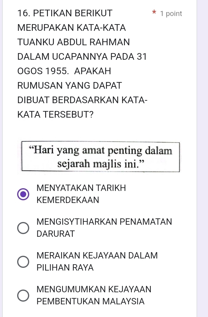 PETIKAN BERIKUT 1 point
MERUPAKAN KATA-KATA
TUANKU ABDUL RAHMAN
DALAM UCAPANNYA PADA 31
OGOS 1955. APAKAH
RUMUSAN YANG DAPAT
DIBUAT BERDASARKAN KATA-
KATA TERSEBUT?
“Hari yang amat penting dalam
sejarah majlis ini.”
MENYATAKAN TARIKH
KEMERDEKAAN
MENGISYTIHARKAN PENAMATAN
DARURAT
MERAIKAN KEJAYAAN DALAM
PILIHAN RAYA
MENGUMUMKAN KEJAYAAN
PEMBENTUKAN MALAYSIA