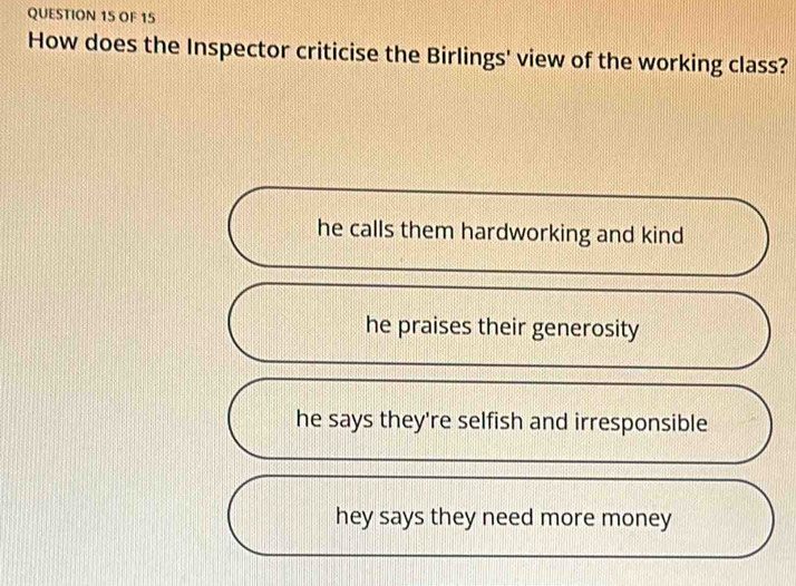 OF 15
How does the Inspector criticise the Birlings' view of the working class?
he calls them hardworking and kind
he praises their generosity
he says they're selfish and irresponsible
hey says they need more money