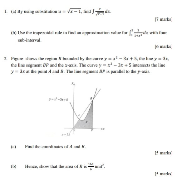 By using substitution u=sqrt(x-1) , find ∈t  x/sqrt(x-1) dx.
[7 marks]
(b) Use the trapezoidal rule to find an approximation value for ∈t _0^(2frac 1)1+x^2dx with four
sub-interval.
[6 marks]
2. Figure shows the region R bounded by the curve y=x^2-3x+5 , the line y=3x,
the line segment BP and the x-axis. The curve y=x^2-3x+5 intersects the line
y=3x at the point A and B. The line segment BP is parallel to the y-axis.
(a) Find the coordinates of A and B.
[5 marks]
(b) Hence, show that the area of R is  161/6 unit^2.
[5 marks]