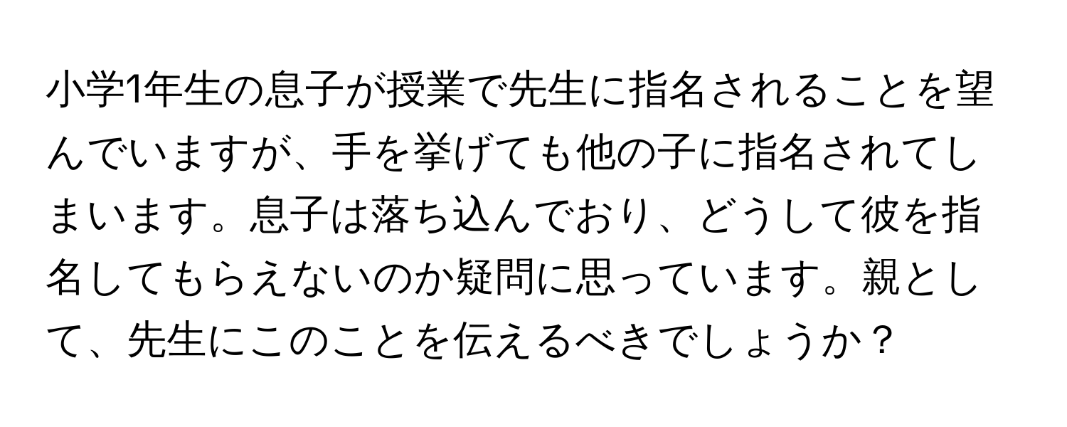 小学1年生の息子が授業で先生に指名されることを望んでいますが、手を挙げても他の子に指名されてしまいます。息子は落ち込んでおり、どうして彼を指名してもらえないのか疑問に思っています。親として、先生にこのことを伝えるべきでしょうか？