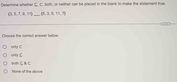 Determine whether ⊆, C, both, or neither can be placed in the blank to make the statement true.
 3,5,7,9,11 _  5,3,9,11,7
Choose the correct answer below.
only C
only ⊆
both ⊂eq C
None of the above