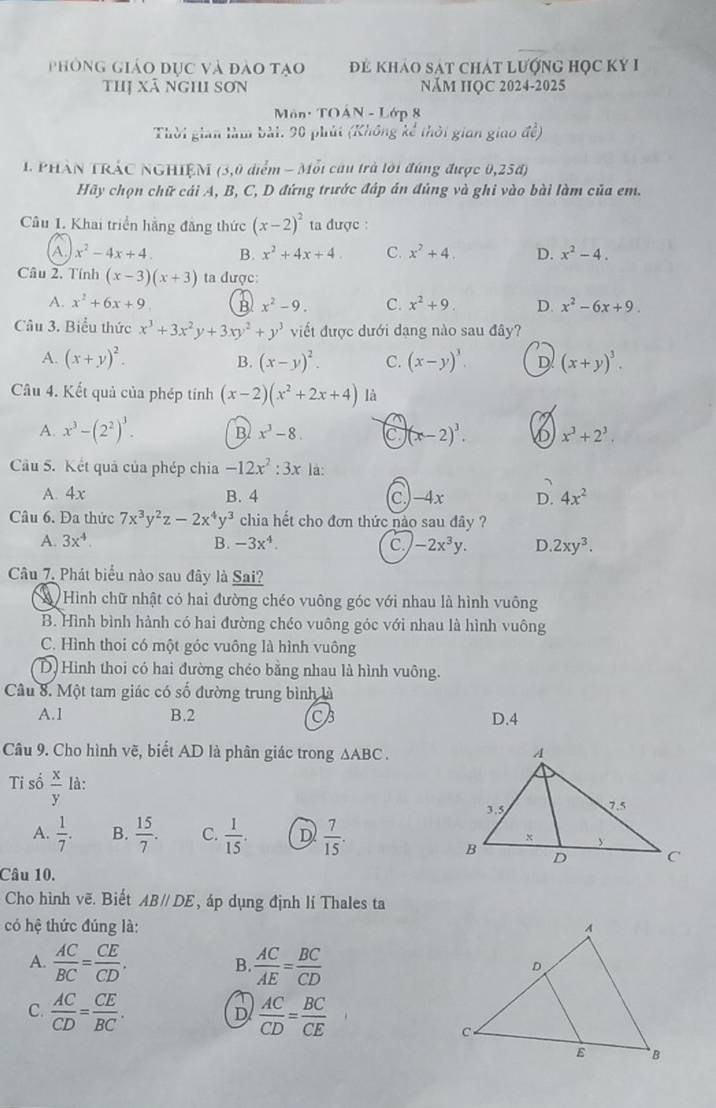 phòng giáo dục và đào tạo đẻ khảo sát chát lượnG Học KY I
thị Xã nghi sơn NăM HỌC 2024-2025
Môn: TOÁN - Lớp 8
Thời gian làm bài: 20 phút (Không kể thời gian giao đề)
1 PHAN TRÁC NGHIÊM (3,0 diểm - Mỗi câu trà lời đúng được 0,258)
Hãy chọn chữ cái A, B, C, D đứng trước đáp án đúng và ghi vào bài làm của em.
Câu 1. Khai triển hằng đăng thức (x-2)^2 ta được :
A x^2-4x+4. B. x^2+4x+4. C. x^2+4. D. x^2-4.
Câu 2. Tính (x-3)(x+3) ta được:
A. x^2+6x+9 B x^2-9. C. x^2+9. D. x^2-6x+9.
Câu 3. Biểu thức x^3+3x^2y+3xy^2+y^3 viết được dưới dạng nào sau đây?
A. (x+y)^2. (x-y)^2. C. (x-y)^3. D (x+y)^3.
B.
Câu 4. Kết quả của phép tính (x-2)(x^2+2x+4) là
A. x^3-(2^2)^3. B x^3-8. C (x-2)^3. x^3+2^3.
Câu 5. Kết quả của phép chia -12x^2:3x là:
A. 4x B. 4 C.)-4x D. 4x^2
Câu 6. Đa thức 7x^3y^2z-2x^4y^3 chia hết cho đơn thức nào sau đây ?
A. 3x^4. B. -3x^4. C -2x^3y. D 2xy^3.
Câu 7. Phát biểu nào sau đây là Sai?
Hình chữ nhật có hai đường chéo vuông góc với nhau là hình vuông
B. Hình bình hành có hai đường chéo vuông góc với nhau là hình vuông
C. Hình thoi có một góc vuông là hình vuông
D. Hình thoi có hai đường chéo bằng nhau là hình vuông.
Câu 8. Một tam giác có số đường trung bình là
A.1 B.2 CB D.4
Câu 9. Cho hình vẽ, biết AD là phân giác trong △ ABC.
Ti số  x/y  là:
A.  1/7 . B.  15/7 . C.  1/15 . D  7/15 .
Câu 10.
Cho hình vẽ. Biết AB//DE , áp dụng định li Thales ta
có hệ thức đúng là: 
A.  AC/BC = CE/CD . B.  AC/AE = BC/CD 
C.  AC/CD = CE/BC .  AC/CD = BC/CE 
D