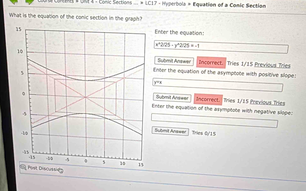 Course Contents » Unit 4 - Conic Sections ... » LC17 - Hyperbola » Equation of a Conic Section
What is the equation of the conic section in the graph?
Enter the equation:
x^(wedge)2/25-y^(wedge)2/25=-1
Submit Answer Incorrect. Tries 1/15 Previous Tries
Enter the equation of the asymptote with positive slope:
y=x
Submit Answer Incorrect. Tries 1/15 Previous Tries
Enter the equation of the asymptote with negative slope:
Submit Answer
Tries 0/15