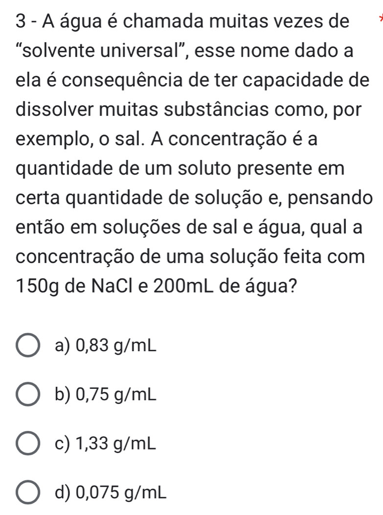 A água é chamada muitas vezes de
“solvente universal”, esse nome dado a
ela é consequência de ter capacidade de
dissolver muitas substâncias como, por
exemplo, o sal. A concentração é a
quantidade de um soluto presente em
certa quantidade de solução e, pensando
então em soluções de sal e água, qual a
concentração de uma solução feita com
150g de NaCl e 200mL de água?
a) 0,83 g/mL
b) 0,75 g/mL
c) 1,33 g/mL
d) 0,075 g/mL