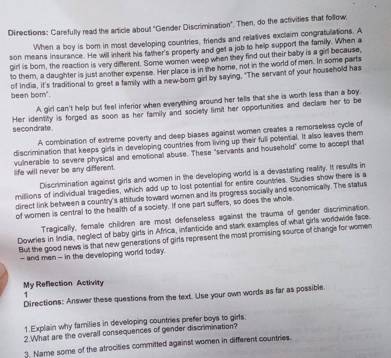 Directions: Carefully read the article about “Gender Discrimination”. Then, do the activities that follow. 
When a boy is born in most developing countries, friends and relatives exclaim congratulations. A 
son means insurance. He will inherit his father's property and get a job to help support the family. When a 
girl is born, the reaction is very different. Some women weep when they find out their baby is a girl because, 
to them, a daughter is just another expense. Her place is in the home, not in the world of men. In some parts 
of India, it’s traditional to greet a family with a new-born girl by saying, “The servant of your household has 
been born". 
A girl can't help but feel inferior when everything around her tells that she is worth less than a boy. 
Her identity is forged as soon as her family and society limit her opportunities and declare her to be 
secondrate. 
A combination of extreme poverty and deep biases against women creates a remorseless cycle of 
discrimination that keeps girls in developing countries from living up their full potential. It also leaves them 
vulnerable to severe physical and emotional abuse. These “servants and household” come to accept that 
life will never be any different. 
Discrimination against girls and women in the developing world is a devastating reality. It results in 
millions of individual tragedies, which add up to lost potential for entire countries. Studies show there is a 
direct link between a country's attitude toward women and its progress socially and economically. The status 
of women is central to the health of a society. If one part suffers, so does the whole. 
Tragically, female children are most defenseless against the trauma of gender discrimination. 
Dowries in India, neglect of baby girls in Africa, infanticide and stark examples of what girls worldwide face. 
But the good news is that new generations of girls represent the most promising source of change for women 
- and men - in the developing world today. 
My Reflection Activity 
1 
Directions: Answer these questions from the text. Use your own words as far as possible. 
1.Explain why families in developing countries prefer boys to girls. 
2.What are the overall consequences of gender discrimination? 
3. Name some of the atrocities committed against women in different countries.