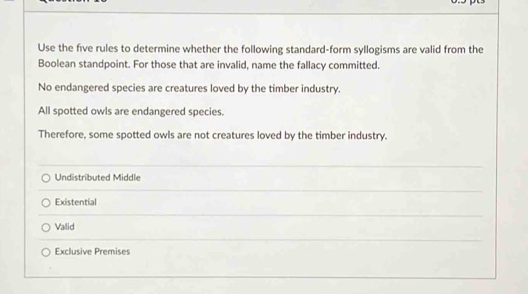 Use the five rules to determine whether the following standard-form syllogisms are valid from the
Boolean standpoint. For those that are invalid, name the fallacy committed.
No endangered species are creatures loved by the timber industry.
All spotted owls are endangered species.
Therefore, some spotted owls are not creatures loved by the timber industry.
Undistributed Middle
Existential
Valid
Exclusive Premises