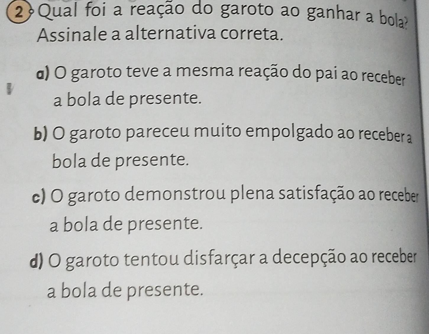 2Qual foi a reação do garoto ao ganhar a bola?
Assinale a alternativa correta.
α) O garoto teve a mesma reação do pai ao receber
a bola de presente.
b) O garoto pareceu muito empolgado ao receber a
bola de presente.
c) O garoto demonstrou plena satisfação ao receber
a bola de presente.
d) O garoto tentou disfarçar a decepção ao receber
a bola de presente.