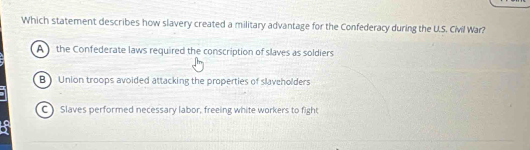 Which statement describes how slavery created a military advantage for the Confederacy during the U.S. Civil War?
A the Confederate laws required the conscription of slaves as soldiers
B Union troops avoided attacking the properties of slaveholders
C Slaves performed necessary labor, freeing white workers to fight