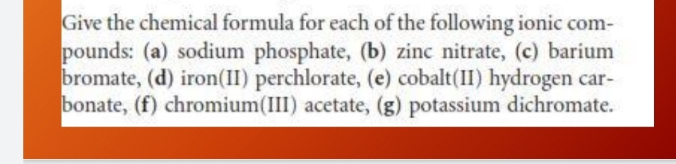 Give the chemical formula for each of the following ionic com- 
pounds: (a) sodium phosphate, (b) zinc nitrate, (c) barium 
bromate, (d) iron(II) perchlorate, (e) cobalt(II) hydrogen car- 
bonate, (f) chromium(III) acetate, (g) potassium dichromate.