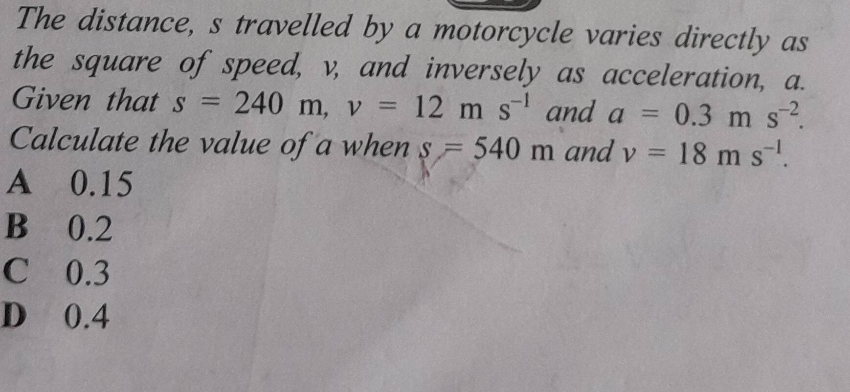 The distance, s travelled by a motorcycle varies directly as
the square of speed, v, and inversely as acceleration, a.
Given that s=240m, v=12ms^(-1) and a=0.3ms^(-2). 
Calculate the value of a when s=540m and v=18ms^(-1).
A 0.15
B 0.2
C 0.3
D 0.4