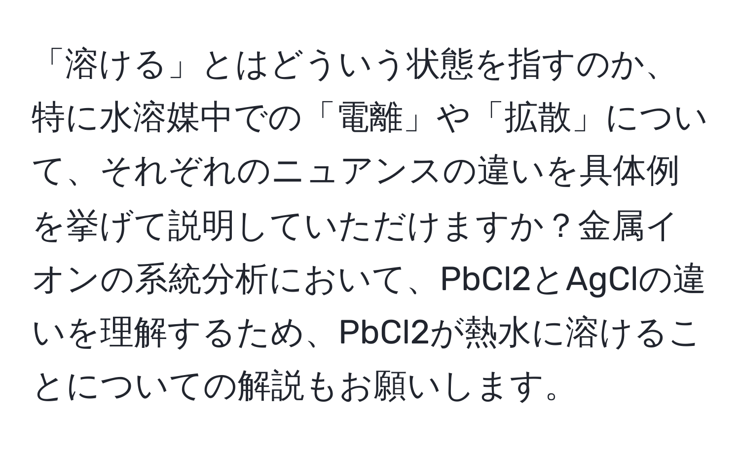 「溶ける」とはどういう状態を指すのか、特に水溶媒中での「電離」や「拡散」について、それぞれのニュアンスの違いを具体例を挙げて説明していただけますか？金属イオンの系統分析において、PbCl2とAgClの違いを理解するため、PbCl2が熱水に溶けることについての解説もお願いします。