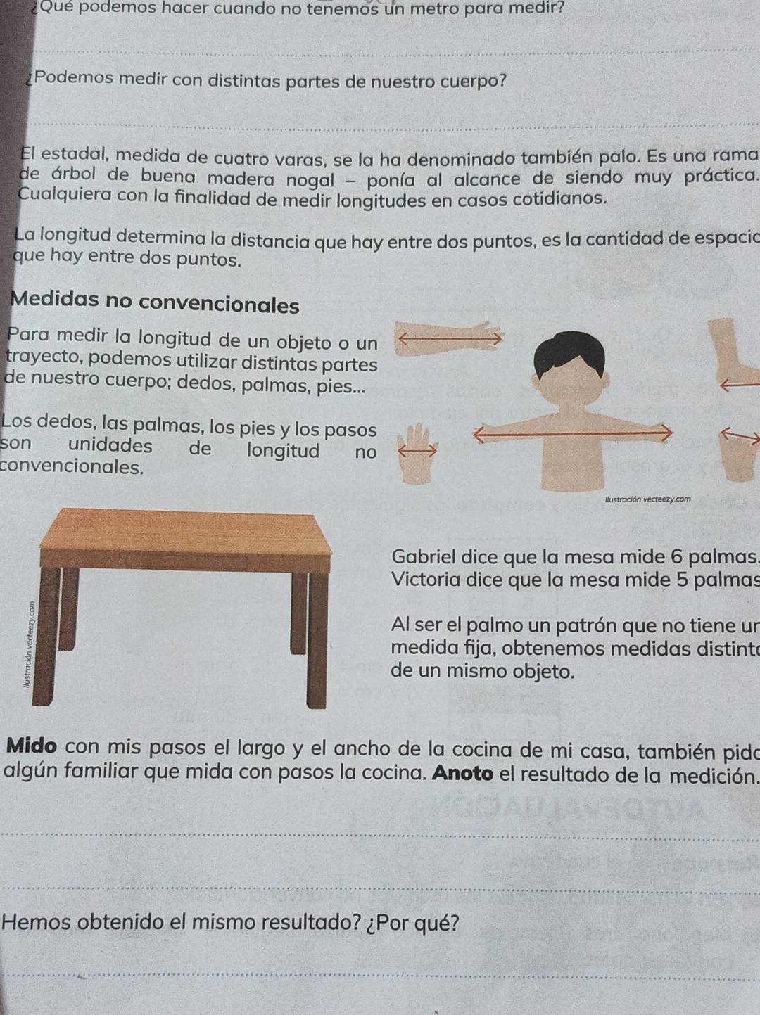 ¿Qué podemos hacer cuando no tenemos un metro para medir? 
_ 
Podemos medir con distintas partes de nuestro cuerpo? 
_ 
El estadal, medida de cuatro varas, se la ha denominado también palo. Es una rama 
de árbol de buena madera nogal - ponía al alcance de siendo muy práctica. 
Cualquiera con la finalidad de medir longitudes en casos cotidianos. 
La longitud determina la distancia que hay entre dos puntos, es la cantidad de espacia 
que hay entre dos puntos. 
Medidas no convencionales 
Para medir la longitud de un objeto o u 
trayecto, podemos utilizar distintas parte 
de nuestro cuerpo; dedos, palmas, pies... 
Los dedos, las palmas, los pies y los paso 
son unidades de longitud no 
convencionales. 
Gabriel dice que la mesa mide 6 palmas 
Victoria dice que la mesa mide 5 palmas 
Al ser el palmo un patrón que no tiene un 
medida fija, obtenemos medidas distinte 
de un mismo objeto. 
Mido con mis pasos el largo y el ancho de la cocina de mi casa, también pido 
algún familiar que mida con pasos la cocina. Anoto el resultado de la medición. 
_ 
_ 
Hemos obtenido el mismo resultado? ¿Por qué? 
_