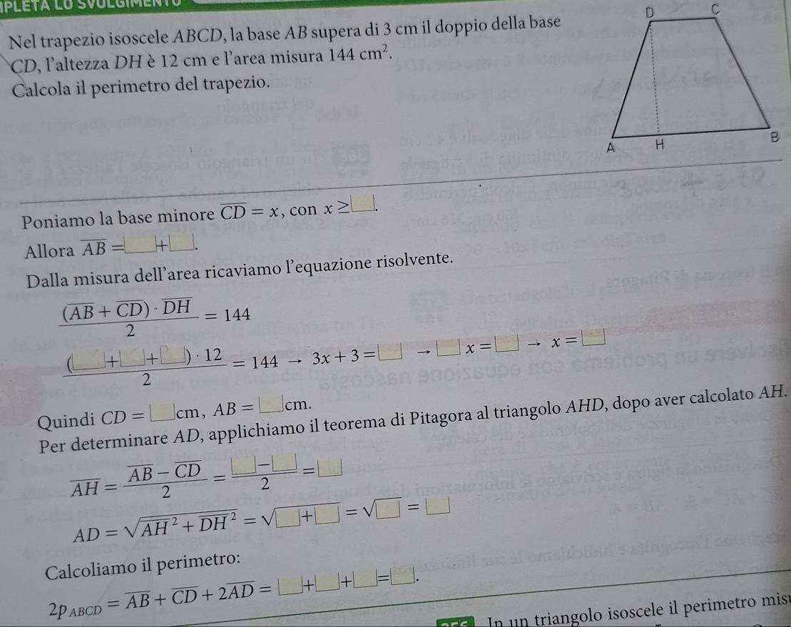 Nel trapezio isoscele ABCD, la base AB supera di 3 cm il doppio della base
CD, l'altezza DH è 12 cm e l'area misura 144cm^2. 
Calcola il perimetro del trapezio. 
Poniamo la base minore overline CD=x , con x≥ □. 
Allora overline AB= _ _ +□ . 
Dalla misura dell’area ricaviamo l’equazione risolvente.
frac (overline AB+overline CD)· overline DH2=144
 ((□ +□ +□ )· 12)/2 =144to 3x+3=□ to □ x=□ to x=□
Quindi CD=□ cm, AB=□ cm. 
Per determinare AD, applichiamo il teorema di Pitagora al triangolo AHD, dopo aver calcolato AH.
overline AH=frac overline AB-overline CD2= (□ -□ )/2 =□
AD=sqrt(AH^2+DH^2)=sqrt(□ +□ )=sqrt(□ )=□
Calcoliamo il perimetro:
2p_ABCD=overline AB+overline CD+2overline AD=□ +□ +□ =□. 
In un triangolo isoscele il perimetro mist