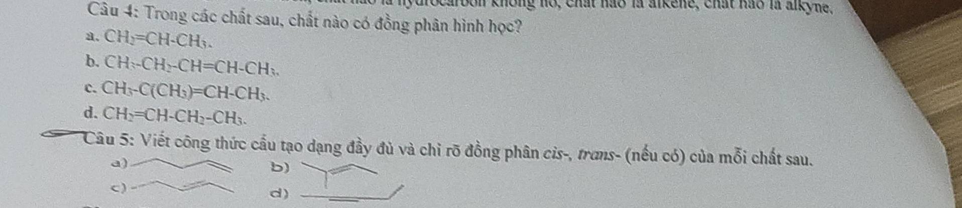 ocarbon không no, chất hào là alkene, chất hào là alkyne.
Câu 4: Trong các chất sau, chất nào có đồng phân hình học?
a. CH_2=CH-CH_3.
b. CH-CH_2-CH=CH-CH_3.
c. CH_3-C(CH_3)=CH-CH_3.
d. CH_2=CH-CH_2-CH_3. 
Câu 5: Viết công thức cầu tạo dạng đầy đủ và chỉ rõ đồng phân cis-, trans- (nếu có) của mỗi chất sau.
b
d