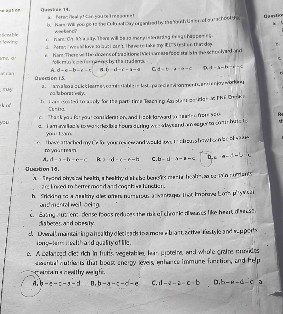 he option Question 14.
a. Peter: Really? Can you tell me some?
b. Nam: Will you go to the Cultural Day organised by the Youth Union of our school this Questio
a. N
weekend?
oticeable
llowing c. Nam: Oh. It's a pity. There will be so many interesting things happening.
d. Peter; I would love to but I can't. I have to take my IELTS test on that day.
b.
ms, or e. Nam: There will be dozens of traditional Vietnamese food stalls in the schoolyard and
C.
folk music performances by the students. .
A. d-e-b-a-c B. b-d-c-a-e C. d-b-a-e-c D. d-a-b-e-c
at can
d
Question 15.
may a. I am also a quick learner, comfortable in fast-paced environments, and enjoy working
collaboratively.
sk of b. I am excited to apply for the part-time Teaching Assistant position at PNE English
Centre.
c. Thank you for your consideration, and I look forward to hearing from you.
Re
you d. I am available to work flexible hours during weekdays and am eager to contribute to
th
your team.
e. I have attached my CV for your review and would love to discuss how I can be of value
to your team.
A. d-a-b-e-c B. a-d-c-e-b C. b-d-a-e-c D. a-e-d-b-c
Question 16.
a. Beyond physical health, a healthy diet also benefits mental health, as certain nutrients
are linked to better mood and cognitive function.
b. Sticking to a healthy diet offers numerous advantages that improve both physical
and mental well-being.
c. Eating nutrient-dense foods reduces the risk of chronic diseases like heart disease,
diabetes, and obesity.
d. Overall, maintaining a healthy diet leads to a more vibrant, active lifestyle and supports
long-term health and quality of life.
e. A balanced diet rich in fruits, vegetables, lean proteins, and whole grains provides
essential nutrients that boost energy levels, enhance immune function, and help
maintain a healthy weight.
A. b-e-c-a-d B. b-a-c-d-e C. d-e-a-c-b D. b-e-d-c-a