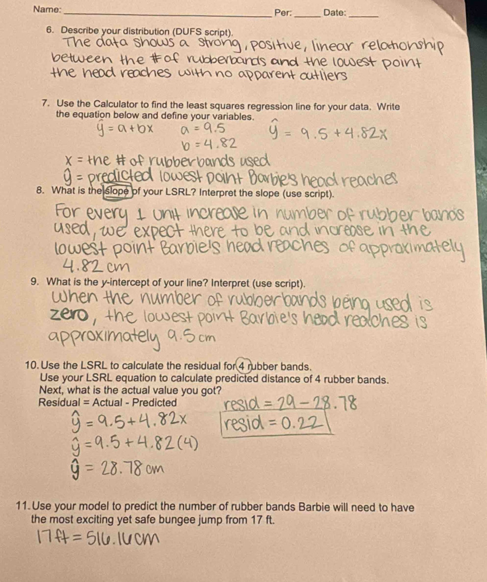 Name:_ Per: _Date:_ 
6. Describe your distribution (DUFS script). 
7. Use the Calculator to find the least squares regression line for your data. Write 
the equation below and define your variables. 
8. What is the slope of your LSRL? Interpret the slope (use script). 
9. What is the y-intercept of your line? Interpret (use script). 
10. Use the LSRL to calculate the residual for 4 rubber bands. 
Use your LSRL equation to calculate predicted distance of 4 rubber bands. 
Next, what is the actual value you got? 
Residual = Actual - Predicted 
11.Use your model to predict the number of rubber bands Barbie will need to have 
the most exciting yet safe bungee jump from 17 ft.