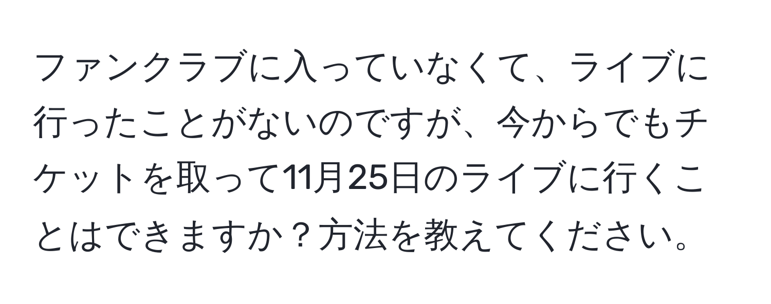 ファンクラブに入っていなくて、ライブに行ったことがないのですが、今からでもチケットを取って11月25日のライブに行くことはできますか？方法を教えてください。