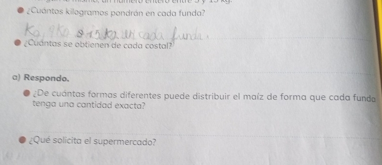 ¿Cuántos kilogramos pondrán en cada funda? 
_ 
_ 
¿Cuántas se obtienen de cada costal? 
_ 
a) Respondo. 
¿De cuántas formas diferentes puede distribuir el maíz de forma que cada funda 
tenga una cantidad exacta? 
_ 
¿Qué solicita el supermercado?