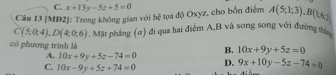 C. x+13y-5z+5=0
Câu 13 [MĐ2]: Trong không gian với hệ tọa độ Oxyz, cho bốn điểm A(5;1;3), B(1;6;2)
C(5;0;4), D(4;0;6). Mặt phẳng (α) đi qua hai điểm A, B và song song với đường thắng
có phương trình là B. 10x+9y+5z=0
A. 10x+9y+5z-74=0
C. 10x-9y+5z+74=0
D. 9x+10y-5z-74=0