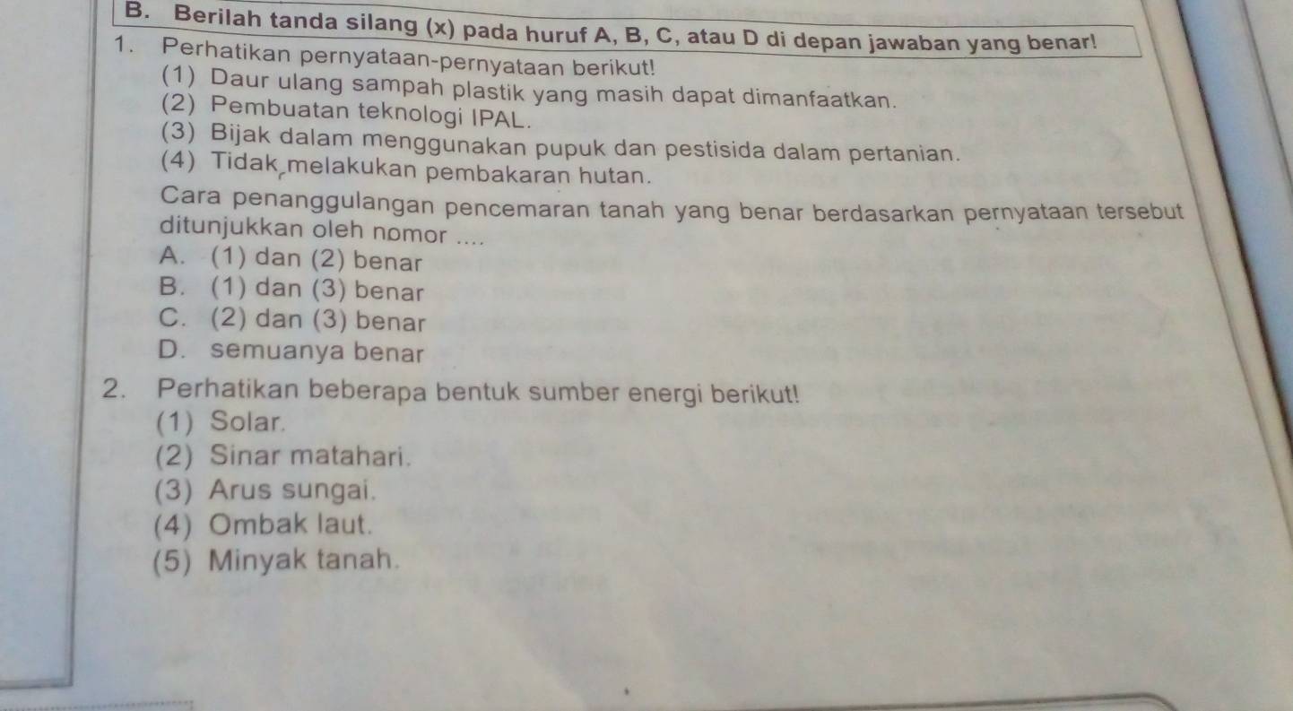 Berilah tanda silang (x) pada huruf A, B, C, atau D di depan jawaban yang benar!
1. Perhatikan pernyataan-pernyataan berikut!
(1) Daur ulang sampah plastik yang masih dapat dimanfaatkan.
(2) Pembuatan teknologi IPAL.
(3) Bijak dalam menggunakan pupuk dan pestisida dalam pertanian.
(4) Tidak melakukan pembakaran hutan.
Cara penanggulangan pencemaran tanah yang benar berdasarkan pernyataan tersebut
ditunjukkan oleh nomor ....
A. (1) dan (2) benar
B. (1) dan (3) benar
C. (2) dan (3) benar
D. semuanya benar
2. Perhatikan beberapa bentuk sumber energi berikut!
(1) Solar.
(2) Sinar matahari.
(3) Arus sungai.
(4) Ombak laut.
(5) Minyak tanah.