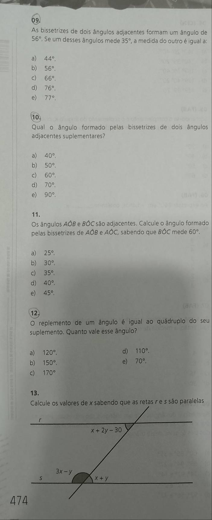 As bissetrizes de dois ângulos adjacentes formam um ângulo de
56°. Se um desses ângulos mede 35° , a medida do outro é igual a:
a) 44°.
b) 56°.
c) 66°.
d) 76°.
e) 77°.
10
Qual o ângulo formado pelas bissetrizes de dois ângulos
adjacentes suplementares?
a) 40°.
b) 50°.
c) 60°.
d) 70°.
e) 90°.
11.
Os ângulos AÔB e BÔC são adjacentes. Calcule o ângulo formado
pelas bissetrizes de AÔB e AÔC, sabendo que BÔC mede 60°.
a) 25°.
b) 30°.
c) 35°.
d) 40°.
e) 45°.
12.
O replemento de um ângulo é igual ao quádruplo do seu
suplemento. Quanto vale esse ângulo?
a) 120°. d) 110°.
b) 150°. e) 70°.
c) 170°
13.