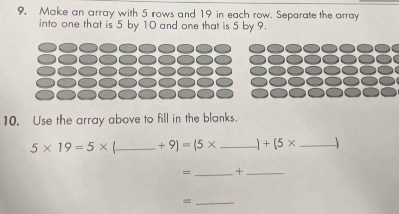 Make an array with 5 rows and 19 in each row. Separate the array 
into one that is 5 by 10 and one that is 5 by 9. 
10. Use the array above to fill in the blanks.
5* 19=5* _  +9)=(5* _  +(5* _ 
= _+_ 
_=