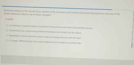 Since the breakup of the Soviet Union, people in the Caucasus and Central Asia have experienced a new way of life.
Which statement reflects one of these changes?
(Tpoint)
In Lizbekistan, protests resulted in a president removed from power and a new president elected
Turkmenistan has a repressive government that keeps strict control over its citizens.
Kazakhstan is having economic succeas trading its energy resources with the West
in Georgia, offerent groups have worked together to form a stable multl-ethnic state.
